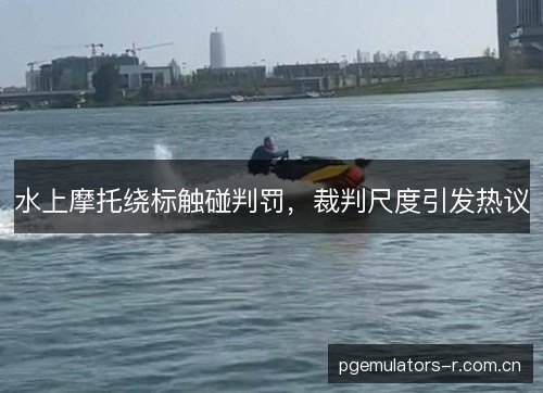 水上摩托绕标触碰判罚，裁判尺度引发热议